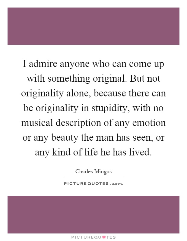 I admire anyone who can come up with something original. But not originality alone, because there can be originality in stupidity, with no musical description of any emotion or any beauty the man has seen, or any kind of life he has lived Picture Quote #1