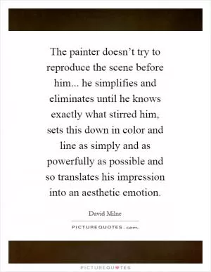 The painter doesn’t try to reproduce the scene before him... he simplifies and eliminates until he knows exactly what stirred him, sets this down in color and line as simply and as powerfully as possible and so translates his impression into an aesthetic emotion Picture Quote #1