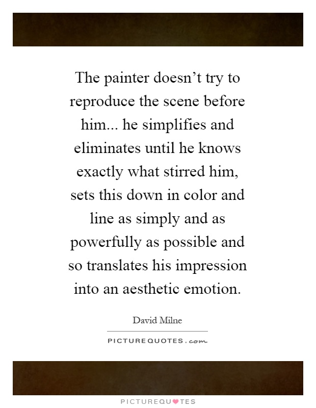 The painter doesn't try to reproduce the scene before him... he simplifies and eliminates until he knows exactly what stirred him, sets this down in color and line as simply and as powerfully as possible and so translates his impression into an aesthetic emotion Picture Quote #1