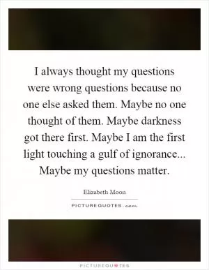 I always thought my questions were wrong questions because no one else asked them. Maybe no one thought of them. Maybe darkness got there first. Maybe I am the first light touching a gulf of ignorance... Maybe my questions matter Picture Quote #1