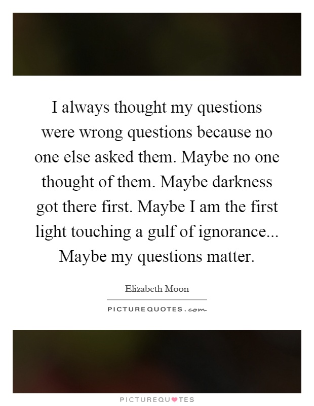 I always thought my questions were wrong questions because no one else asked them. Maybe no one thought of them. Maybe darkness got there first. Maybe I am the first light touching a gulf of ignorance... Maybe my questions matter Picture Quote #1