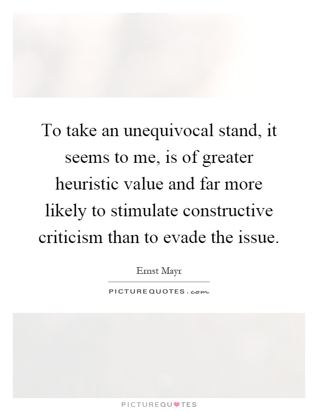 To take an unequivocal stand, it seems to me, is of greater heuristic value and far more likely to stimulate constructive criticism than to evade the issue Picture Quote #1