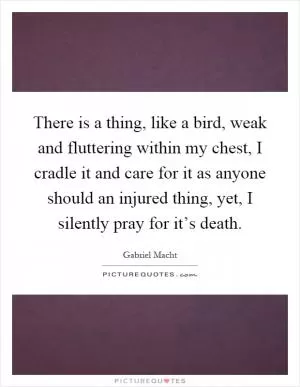 There is a thing, like a bird, weak and fluttering within my chest, I cradle it and care for it as anyone should an injured thing, yet, I silently pray for it’s death Picture Quote #1