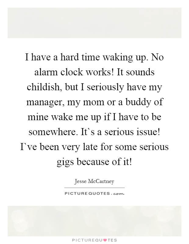 I have a hard time waking up. No alarm clock works! It sounds childish, but I seriously have my manager, my mom or a buddy of mine wake me up if I have to be somewhere. It`s a serious issue! I`ve been very late for some serious gigs because of it! Picture Quote #1