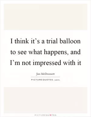 I think it’s a trial balloon to see what happens, and I’m not impressed with it Picture Quote #1