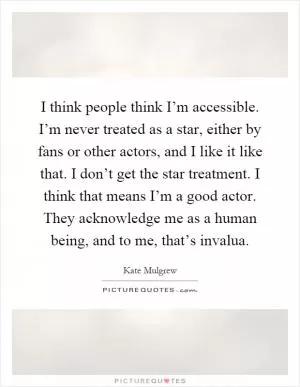 I think people think I’m accessible. I’m never treated as a star, either by fans or other actors, and I like it like that. I don’t get the star treatment. I think that means I’m a good actor. They acknowledge me as a human being, and to me, that’s invalua Picture Quote #1