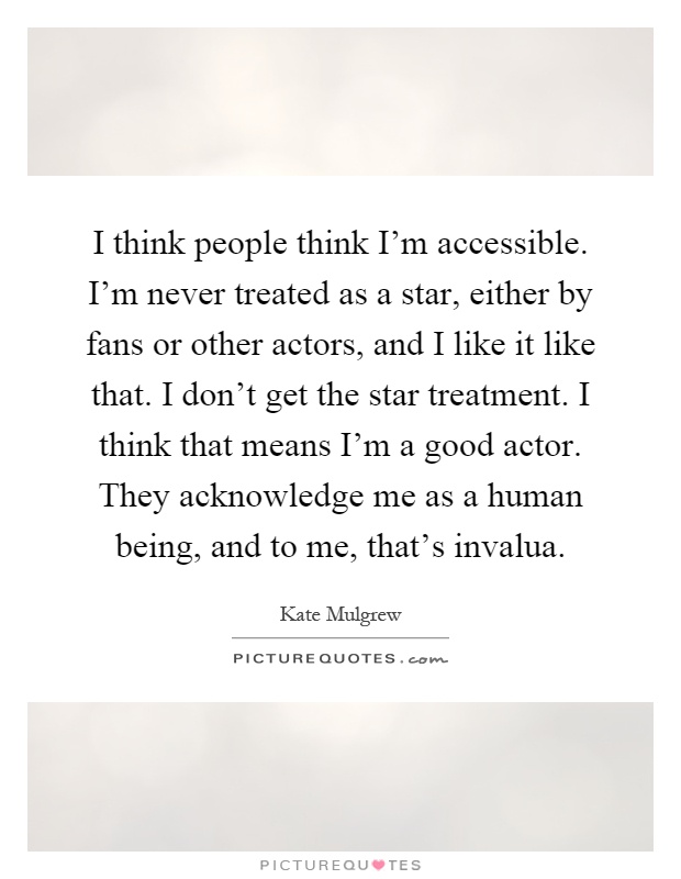 I think people think I'm accessible. I'm never treated as a star, either by fans or other actors, and I like it like that. I don't get the star treatment. I think that means I'm a good actor. They acknowledge me as a human being, and to me, that's invalua Picture Quote #1