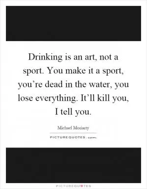 Drinking is an art, not a sport. You make it a sport, you’re dead in the water, you lose everything. It’ll kill you, I tell you Picture Quote #1