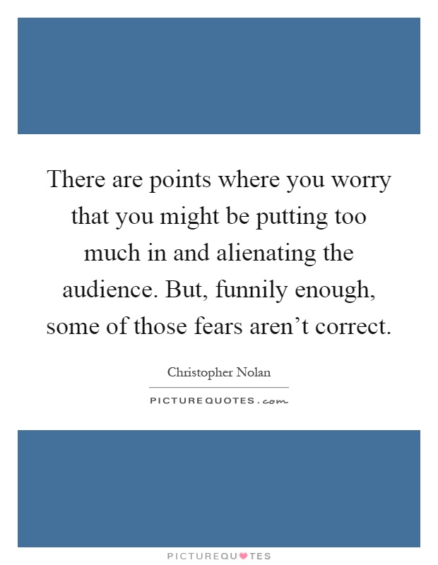 There are points where you worry that you might be putting too much in and alienating the audience. But, funnily enough, some of those fears aren't correct Picture Quote #1