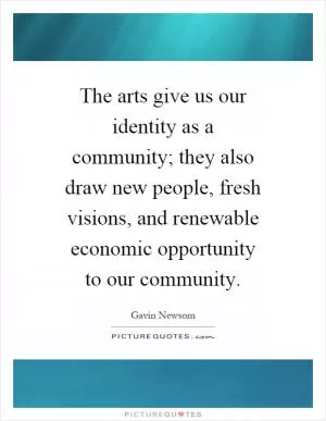 The arts give us our identity as a community; they also draw new people, fresh visions, and renewable economic opportunity to our community Picture Quote #1
