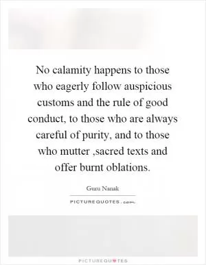 No calamity happens to those who eagerly follow auspicious customs and the rule of good conduct, to those who are always careful of purity, and to those who mutter,sacred texts and offer burnt oblations Picture Quote #1