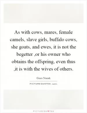 As with cows, mares, female camels, slave girls, buffalo cows, she goats, and ewes, it is not the begetter,or his owner who obtains the offspring, even thus,it is with the wives of others Picture Quote #1