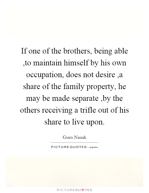If one of the brothers, being able,to maintain himself by his own occupation, does not desire,a share of the family property, he may be made separate,by the others receiving a trifle out of his share to live upon Picture Quote #1