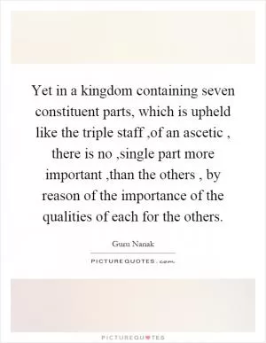 Yet in a kingdom containing seven constituent parts, which is upheld like the triple staff,of an ascetic, there is no,single part more important,than the others, by reason of the importance of the qualities of each for the others Picture Quote #1