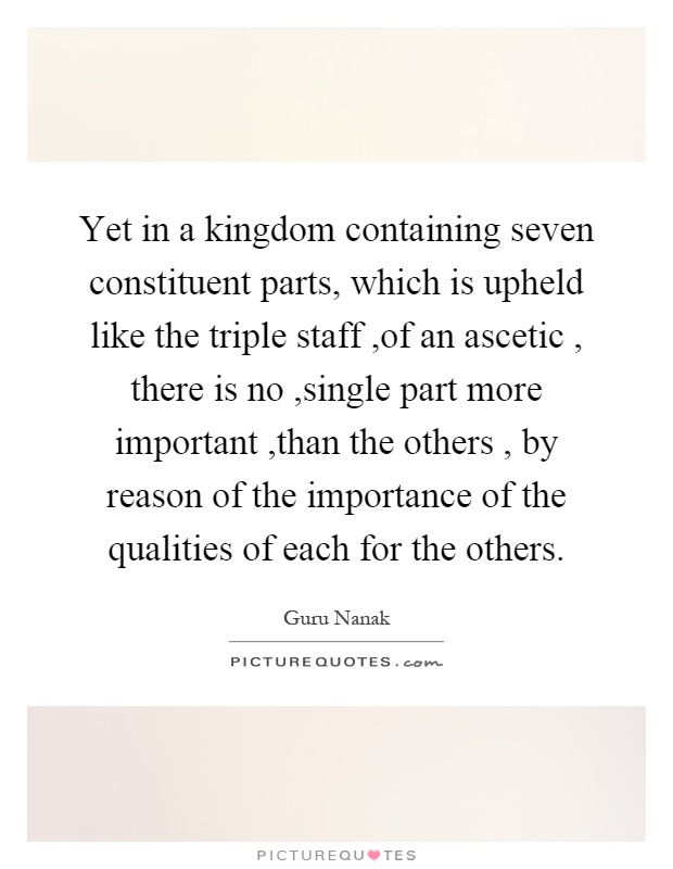 Yet in a kingdom containing seven constituent parts, which is upheld like the triple staff,of an ascetic, there is no,single part more important,than the others, by reason of the importance of the qualities of each for the others Picture Quote #1