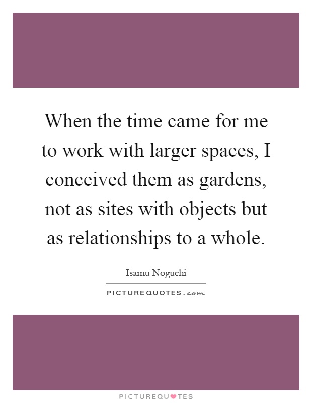 When the time came for me to work with larger spaces, I conceived them as gardens, not as sites with objects but as relationships to a whole Picture Quote #1