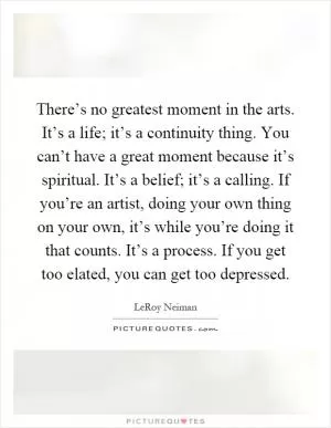 There’s no greatest moment in the arts. It’s a life; it’s a continuity thing. You can’t have a great moment because it’s spiritual. It’s a belief; it’s a calling. If you’re an artist, doing your own thing on your own, it’s while you’re doing it that counts. It’s a process. If you get too elated, you can get too depressed Picture Quote #1