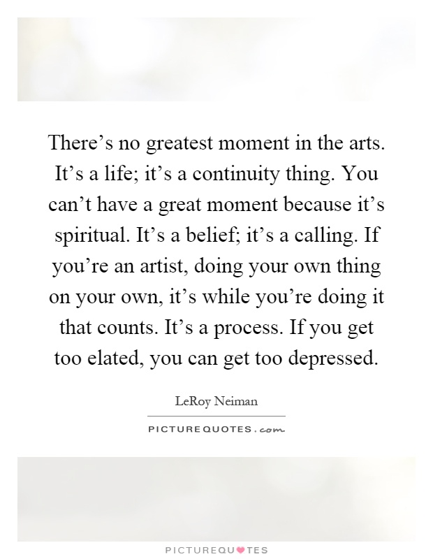 There's no greatest moment in the arts. It's a life; it's a continuity thing. You can't have a great moment because it's spiritual. It's a belief; it's a calling. If you're an artist, doing your own thing on your own, it's while you're doing it that counts. It's a process. If you get too elated, you can get too depressed Picture Quote #1