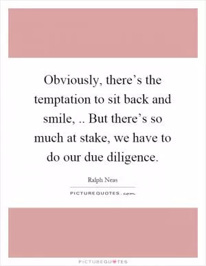 Obviously, there’s the temptation to sit back and smile,.. But there’s so much at stake, we have to do our due diligence Picture Quote #1