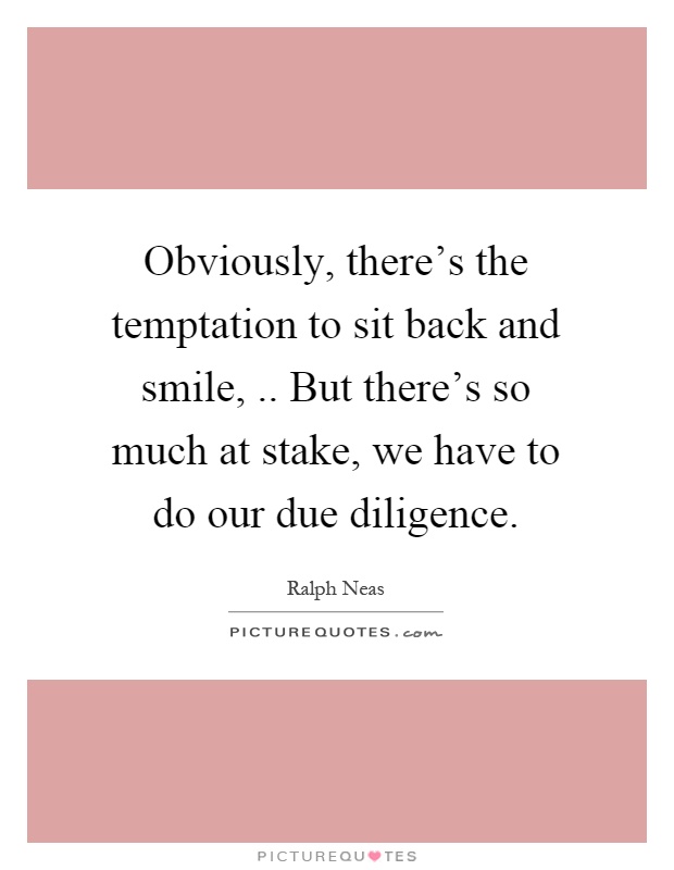 Obviously, there's the temptation to sit back and smile,.. But there's so much at stake, we have to do our due diligence Picture Quote #1