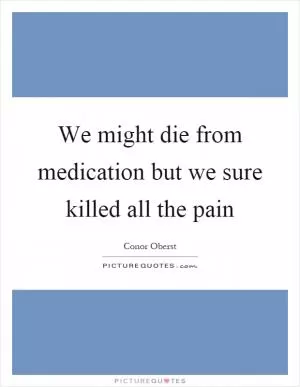 We might die from medication but we sure killed all the pain Picture Quote #1