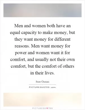 Men and women both have an equal capacity to make money, but they want money for different reasons. Men want money for power and women want it for comfort, and usually not their own comfort, but the comfort of others in their lives Picture Quote #1