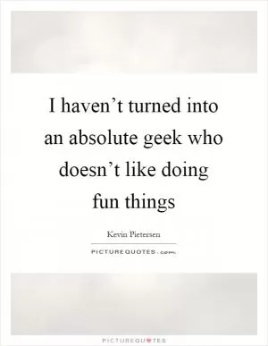 I haven’t turned into an absolute geek who doesn’t like doing fun things Picture Quote #1