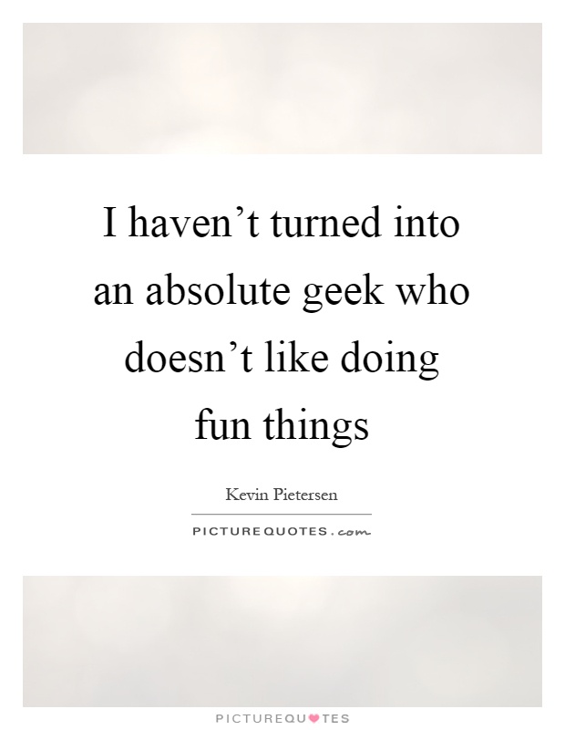 I haven't turned into an absolute geek who doesn't like doing fun things Picture Quote #1