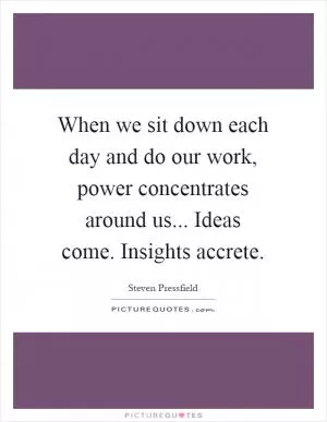 When we sit down each day and do our work, power concentrates around us... Ideas come. Insights accrete Picture Quote #1