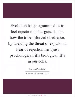 Evolution has programmed us to feel rejection in our guts. This is how the tribe inforced obedience, by wielding the threat of expulsion. Fear of rejection isn’t just psychological; it’s biological. It’s in our cells Picture Quote #1