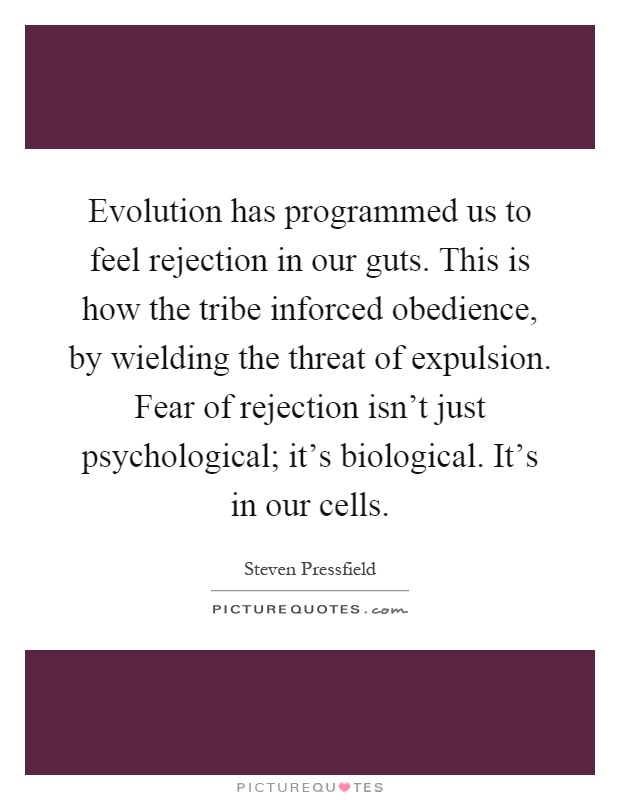 Evolution has programmed us to feel rejection in our guts. This is how the tribe inforced obedience, by wielding the threat of expulsion. Fear of rejection isn't just psychological; it's biological. It's in our cells Picture Quote #1