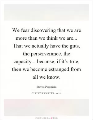 We fear discovering that we are more than we think we are... That we actually have the guts, the perserverance, the capacity... because, if it’s true, then we become estranged from all we know Picture Quote #1