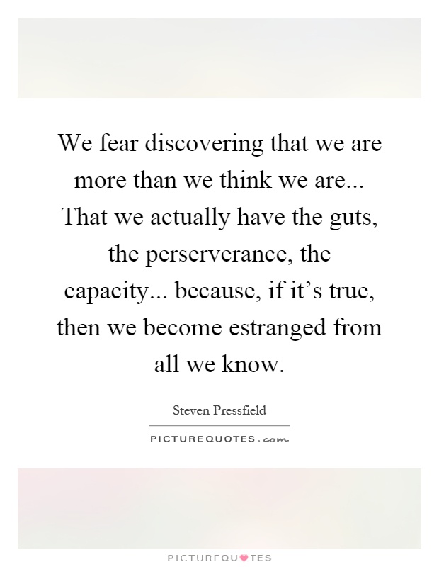 We fear discovering that we are more than we think we are... That we actually have the guts, the perserverance, the capacity... because, if it's true, then we become estranged from all we know Picture Quote #1