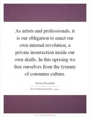 As artists and professionals, it is our obligation to enact our own internal revolution, a private insurrection inside our own skulls. In this uprising we free ourselves from the tyranny of consumer culture Picture Quote #1