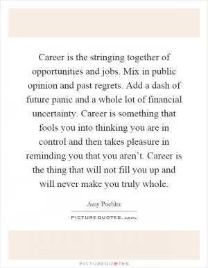 Career is the stringing together of opportunities and jobs. Mix in public opinion and past regrets. Add a dash of future panic and a whole lot of financial uncertainty. Career is something that fools you into thinking you are in control and then takes pleasure in reminding you that you aren’t. Career is the thing that will not fill you up and will never make you truly whole Picture Quote #1