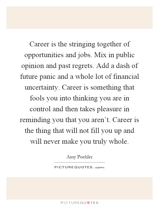 Career is the stringing together of opportunities and jobs. Mix in public opinion and past regrets. Add a dash of future panic and a whole lot of financial uncertainty. Career is something that fools you into thinking you are in control and then takes pleasure in reminding you that you aren't. Career is the thing that will not fill you up and will never make you truly whole Picture Quote #1