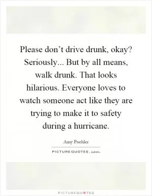 Please don’t drive drunk, okay? Seriously... But by all means, walk drunk. That looks hilarious. Everyone loves to watch someone act like they are trying to make it to safety during a hurricane Picture Quote #1