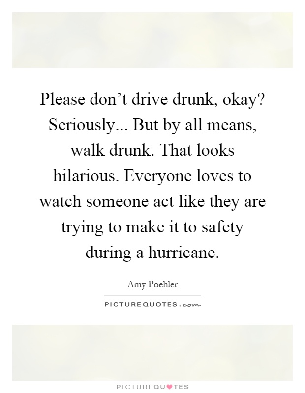 Please don't drive drunk, okay? Seriously... But by all means, walk drunk. That looks hilarious. Everyone loves to watch someone act like they are trying to make it to safety during a hurricane Picture Quote #1