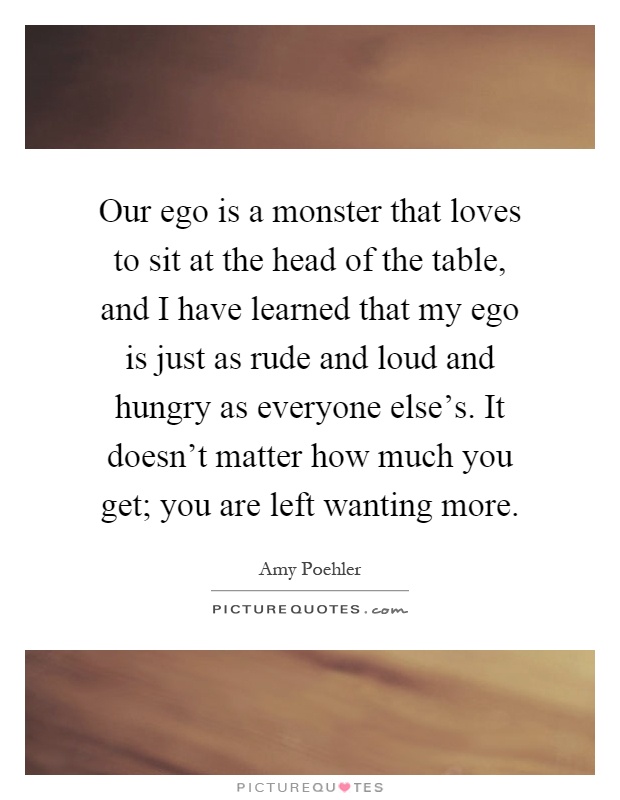 Our ego is a monster that loves to sit at the head of the table, and I have learned that my ego is just as rude and loud and hungry as everyone else's. It doesn't matter how much you get; you are left wanting more Picture Quote #1