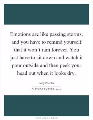 Emotions are like passing storms, and you have to remind yourself that it won’t rain forever. You just have to sit down and watch it pour outside and then peek your head out when it looks dry Picture Quote #1
