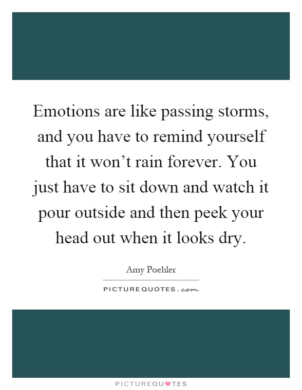 Emotions are like passing storms, and you have to remind yourself that it won't rain forever. You just have to sit down and watch it pour outside and then peek your head out when it looks dry Picture Quote #1