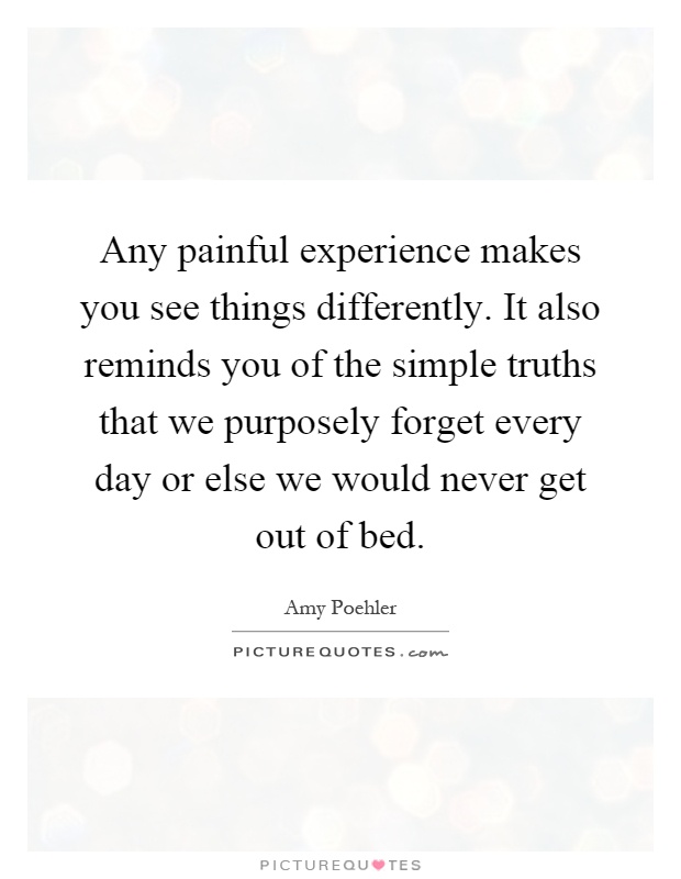 Any painful experience makes you see things differently. It also reminds you of the simple truths that we purposely forget every day or else we would never get out of bed Picture Quote #1