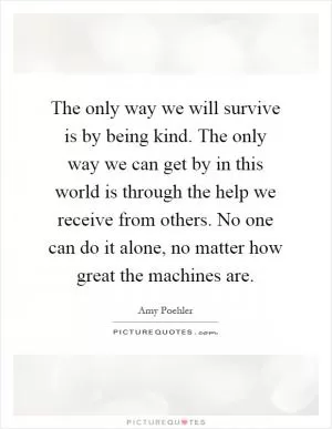 The only way we will survive is by being kind. The only way we can get by in this world is through the help we receive from others. No one can do it alone, no matter how great the machines are Picture Quote #1