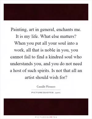 Painting, art in general, enchants me. It is my life. What else matters? When you put all your soul into a work, all that is noble in you, you cannot fail to find a kindred soul who understands you, and you do not need a host of such spirits. Is not that all an artist should wish for? Picture Quote #1