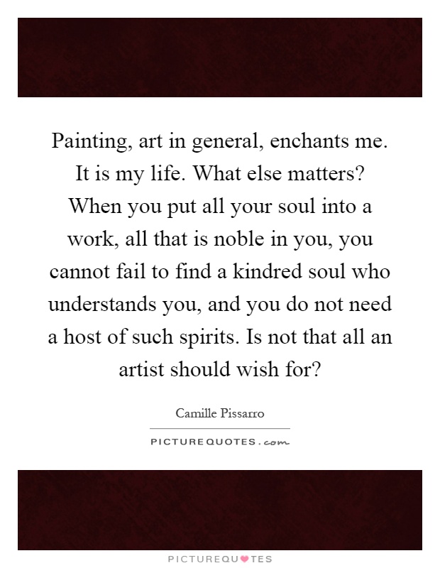 Painting, art in general, enchants me. It is my life. What else matters? When you put all your soul into a work, all that is noble in you, you cannot fail to find a kindred soul who understands you, and you do not need a host of such spirits. Is not that all an artist should wish for? Picture Quote #1