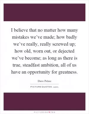 I believe that no matter how many mistakes we’ve made; how badly we’ve really, really screwed up; how old, worn out, or dejected we’ve become; as long as there is true, steadfast ambition, all of us have an opportunity for greatness Picture Quote #1