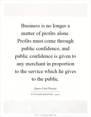 Business is no longer a matter of profits alone. Profits must come through public confidence, and public confidence is given to any merchant in proportion to the service which he gives to the public Picture Quote #1