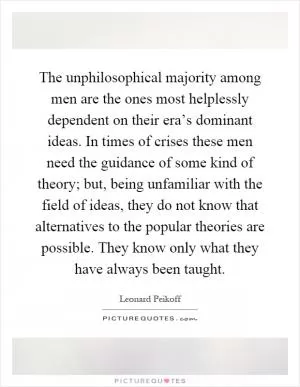 The unphilosophical majority among men are the ones most helplessly dependent on their era’s dominant ideas. In times of crises these men need the guidance of some kind of theory; but, being unfamiliar with the field of ideas, they do not know that alternatives to the popular theories are possible. They know only what they have always been taught Picture Quote #1