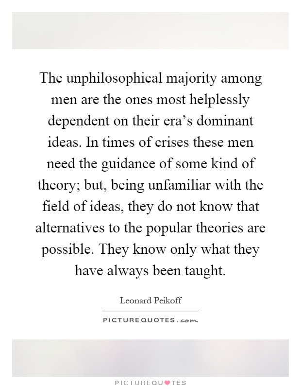 The unphilosophical majority among men are the ones most helplessly dependent on their era's dominant ideas. In times of crises these men need the guidance of some kind of theory; but, being unfamiliar with the field of ideas, they do not know that alternatives to the popular theories are possible. They know only what they have always been taught Picture Quote #1