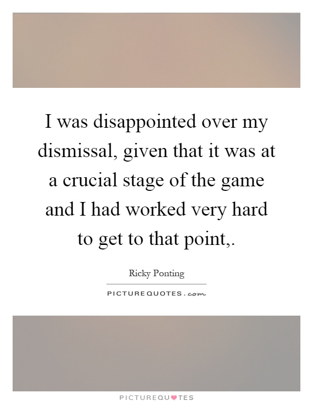 I was disappointed over my dismissal, given that it was at a crucial stage of the game and I had worked very hard to get to that point, Picture Quote #1